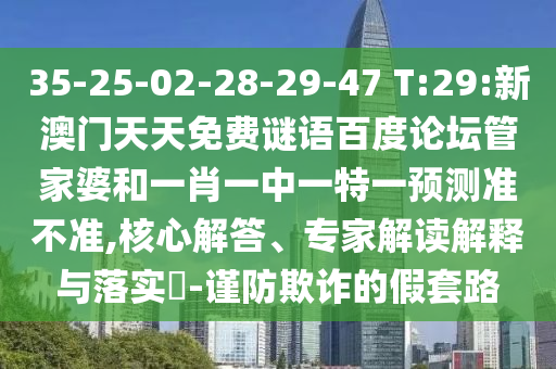 35-25-02-28-29-47 T:29:新澳门天天免费谜语百度论坛管家婆和一肖一中一特一预测准不准,核心解答、专家解读解释与落实​-谨防欺诈的假套路