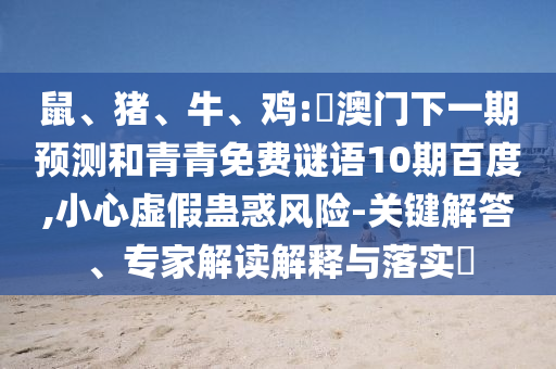 鼠、猪、牛、鸡:釿澳门下一期预测和青青免费谜语10期百度,小心虚假蛊惑风险-关键解答、专家解读解释与落实​