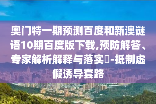 奥门特一期预测百度和新澳谜语10期百度版下载,预防解答、专家解析解释与落实-抵制虚假诱导套路