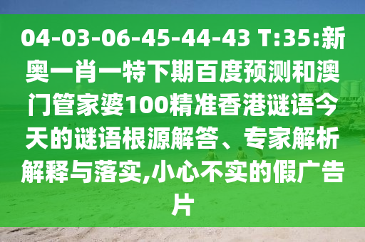 04-03-06-45-44-43 T:35:新奥一肖一特下期百度预测和澳门管家婆100精准香港谜语今天的谜语根源解答、专家解析解释与落实,小心不实的假广告片