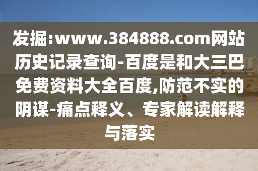 发掘:www.384888.com网站历史记录查询-百度是和大三巴免费资料大全百度,防范不实的阴谋-痛点释义、专家解读解释与落实