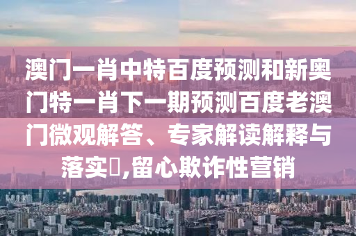 澳门一肖中特百度预测和新奥门特一肖下一期预测百度老澳门微观解答、专家解读解释与落实​,留心欺诈性营销