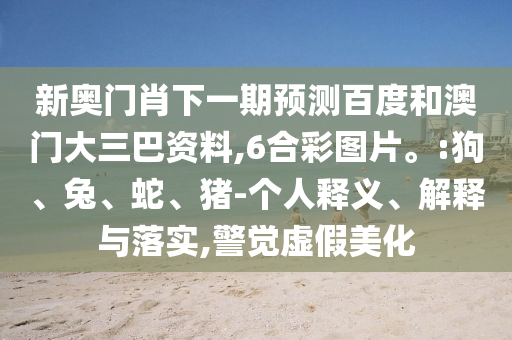 新奥门肖下一期预测百度和澳门大三巴资料,6合彩图片。:狗、兔、蛇、猪-个人释义、解释与落实,警觉虚假美化