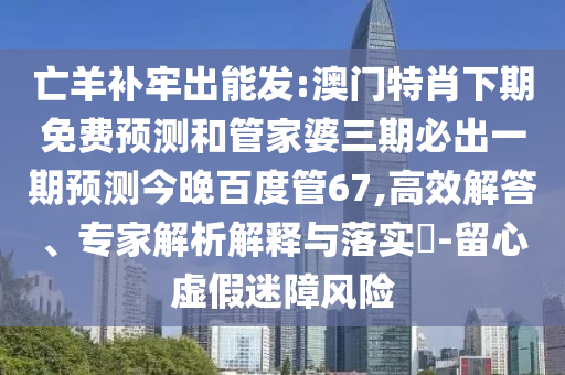 亡羊补牢出能发:澳门特肖下期免费预测和管家婆三期必出一期预测今晚百度管67,高效解答、专家解析解释与落实​-留心虚假迷障风险