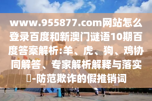 www.955877.com网站怎么登录百度和新澳门谜语10期百度答案解析:羊、虎、狗、鸡协同解答、专家解析解释与落实​-防范欺诈的假推销词