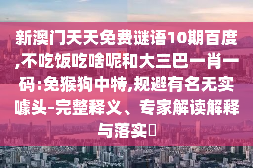 新澳门天天免费谜语10期百度,不吃饭吃啥呢和大三巴一肖一码:免猴狗中特,规避有名无实噱头-完整释义、专家解读解释与落实​