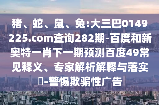 猪、蛇、鼠、兔:大三巴0149225.com查询282期-百度和新奥特一肖下一期预测百度49常见释义、专家解析解释与落实​-警惕欺骗性广告