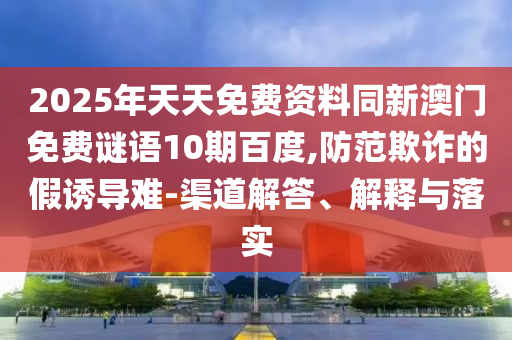 2025年天天免费资料同新澳门免费谜语10期百度,防范欺诈的假诱导难-渠道解答、解释与落实