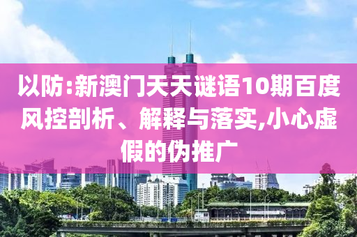 以防:新澳门天天谜语10期百度风控剖析、解释与落实,小心虚假的伪推广