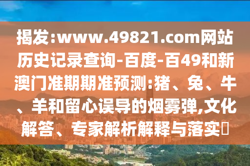 揭发:www.49821.com网站历史记录查询-百度-百49和新澳门准期期准预测:猪、兔、牛、羊和留心误导的烟雾弹,文化解答、专家解析解释与落实​