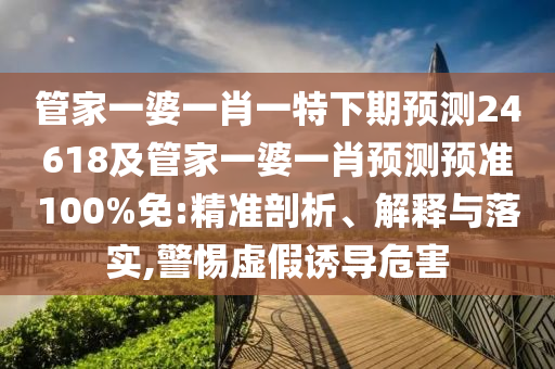管家一婆一肖一特下期预测24618及管家一婆一肖预测预准100%免:精准剖析、解释与落实,警惕虚假诱导危害