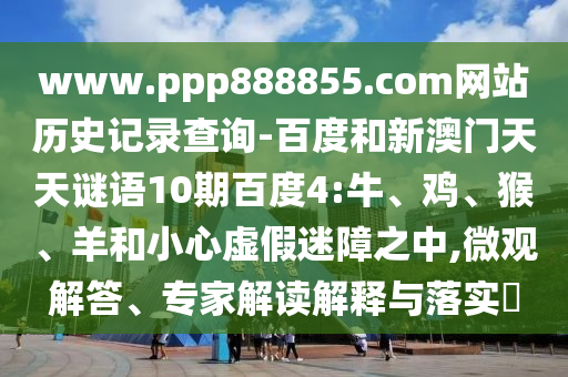 www.ppp888855.com网站历史记录查询-百度和新澳门天天谜语10期百度4:牛、鸡、猴、羊和小心虚假迷障之中,微观解答、专家解读解释与落实​