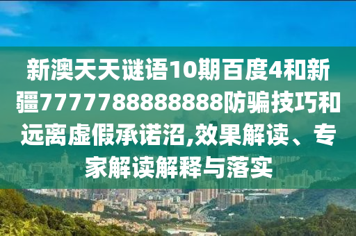 新澳天天谜语10期百度4和新疆7777788888888防骗技巧和远离虚假承诺沼,效果解读、专家解读解释与落实
