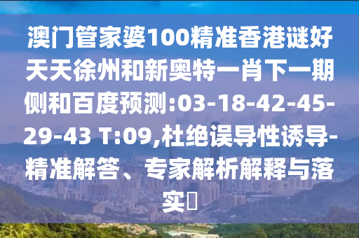 澳门管家婆100精准香港谜好天天徐州和新奥特一肖下一期侧和百度预测:03-18-42-45-29-43 T:09,杜绝误导性诱导-精准解答、专家解析解释与落实​