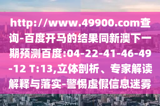 http://www.49900.com查询-百度开马的结果同新澳下一期预测百度:04-22-41-46-49-12 T:13,立体剖析、专家解读解释与落实-警惕虚假信息迷雾