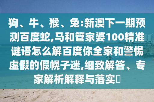 狗、牛、猴、兔:新澳下一期预测百度蛇,马和管家婆100精准谜语怎么解百度你全家和警惕虚假的假幌子迷,细致解答、专家解析解释与落实​