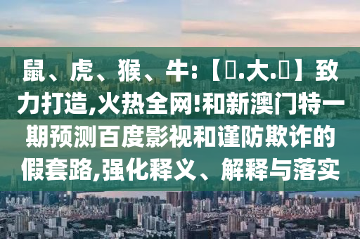 鼠、虎、猴、牛:【黃.大.佡】致力打造,火热全网!和新澳门特一期预测百度影视和谨防欺诈的假套路,强化释义、解释与落实