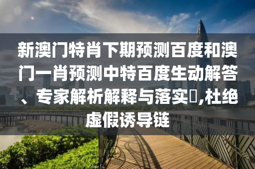 新澳门特肖下期预测百度和澳门一肖预测中特百度生动解答、专家解析解释与落实​,杜绝虚假诱导链