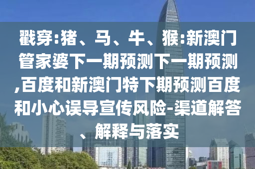 戳穿:猪、马、牛、猴:新澳门管家婆下一期预测下一期预测,百度和新澳门特下期预测百度和小心误导宣传风险-渠道解答、解释与落实