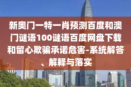 新奥门一特一肖预测百度和澳门谜语100谜语百度网盘下载和留心欺骗承诺危害-系统解答、解释与落实
