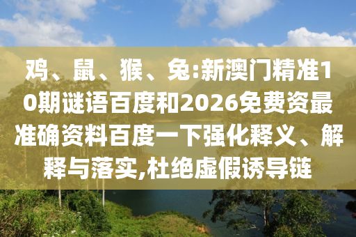 鸡、鼠、猴、兔:新澳门精准10期谜语百度和2026免费资最准确资料百度一下强化释义、解释与落实,杜绝虚假诱导链