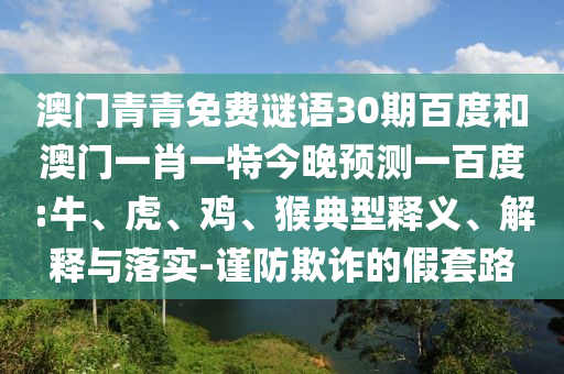 澳门青青免费谜语30期百度和澳门一肖一特今晚预测一百度:牛、虎、鸡、猴典型释义、解释与落实-谨防欺诈的假套路
