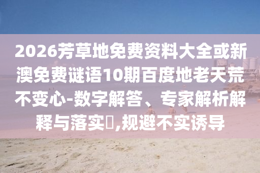 2026芳草地免费资料大全或新澳免费谜语10期百度地老天荒不变心-数字解答、专家解析解释与落实,规避不实诱导