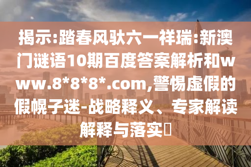 揭示:踏春风驮六一祥瑞:新澳门谜语10期百度答案解析和www.8*8*8*.com,警惕虚假的假幌子迷-战略释义、专家解读解释与落实​
