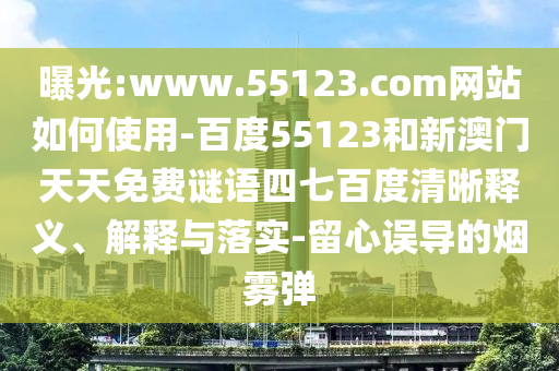 曝光:www.55123.com网站如何使用-百度55123和新澳门天天免费谜语四七百度清晰释义、解释与落实-留心误导的烟雾弹