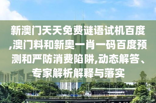 新澳门天天免费谜语试机百度,澳门料和新奥一肖一码百度预测和严防消费陷阱,动态解答、专家解析解释与落实