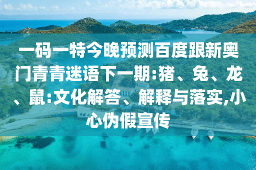 一码一特今晚预测百度跟新奥门青青迷语下一期:猪、兔、龙、鼠:文化解答、解释与落实,小心伪假宣传