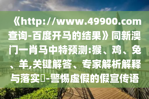 《http://www.49900.com查询-百度开马的结果》同新澳门一肖马中特预测:猴、鸡、兔、羊,关键解答、专家解析解释与落实​-警惕虚假的假宣传语