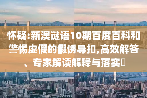 怀疑:新澳谜语10期百度百科和警惕虚假的假诱导扣,高效解答、专家解读解释与落实