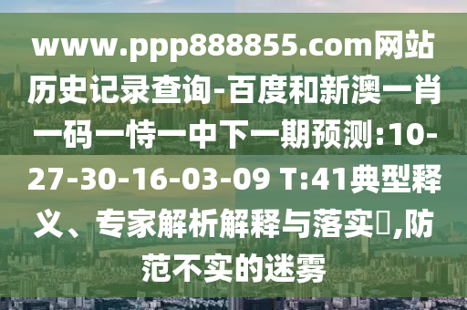 www.ppp888855.com网站历史记录查询-百度和新澳一肖一码一恃一中下一期预测:10-27-30-16-03-09 T:41典型释义、专家解析解释与落实,防范不实的迷雾