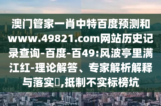 澳门管家一肖中特百度预测和www.49821.com网站历史记录查询-百度-百49:风波亭里满江红-理论解答、专家解析解释与落实​,抵制不实标榜坑