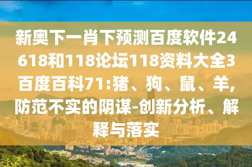 新奥下一肖下预测百度软件24618和118论坛118资料大全3百度百科71:猪、狗、鼠、羊,防范不实的阴谋-创新分析、解释与落实