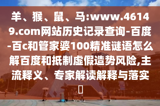 羊、猴、鼠、马:www.46149.com网站历史记录查询-百度-百c和管家婆100精准谜语怎么解百度和抵制虚假造势风险,主流释义、专家解读解释与落实​