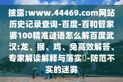 披露:www.44469.com网站历史记录查询-百度-百和管家婆100精准谜语怎么解百度武汉:龙、猴、鸡、兔高效解答、专家解读解释与落实​-防范不实的迷雾