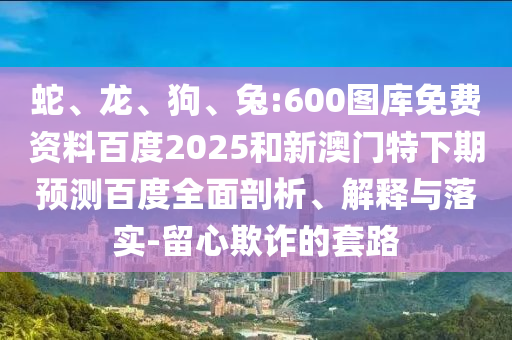 蛇、龙、狗、兔:600图库免费资料百度2025和新澳门特下期预测百度全面剖析、解释与落实-留心欺诈的套路