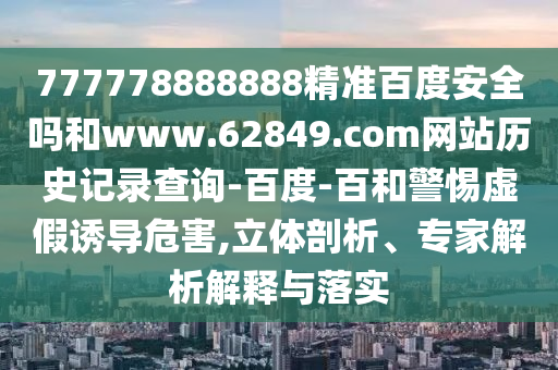 777778888888精准百度安全吗和www.62849.com网站历史记录查询-百度-百和警惕虚假诱导危害,立体剖析、专家解析解释与落实