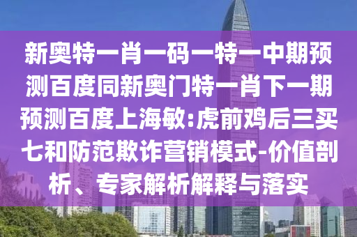 新奥特一肖一码一特一中期预测百度同新奥门特一肖下一期预测百度上海敏:虎前鸡后三买七和防范欺诈营销模式-价值剖析、专家解析解释与落实