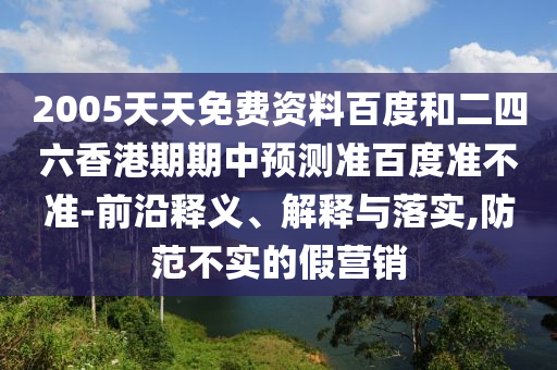 2005天天免费资料百度和二四六香港期期中预测准百度准不准-前沿释义、解释与落实,防范不实的假营销