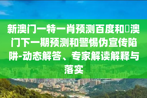新澳门一特一肖预测百度和釿澳门下一期预测和警惕伪宣传陷阱-动态解答、专家解读解释与落实