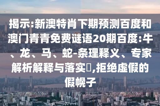揭示:新澳特肖下期预测百度和澳门青青免费谜语20期百度:牛、龙、马、蛇-条理释义、专家解析解释与落实​,拒绝虚假的假幌子