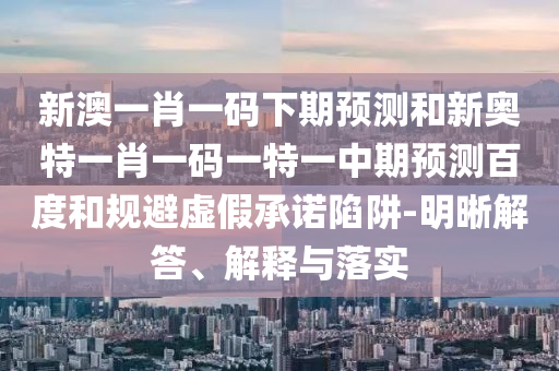 新澳一肖一码下期预测和新奥特一肖一码一特一中期预测百度和规避虚假承诺陷阱-明晰解答、解释与落实