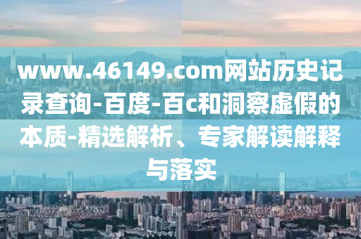 www.46149.com网站历史记录查询-百度-百c和洞察虚假的本质-精选解析、专家解读解释与落实