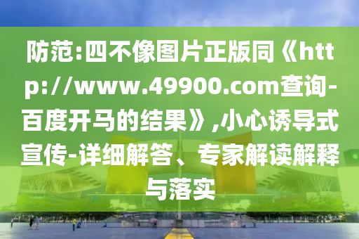 防范:四不像图片正版同《http://www.49900.com查询-百度开马的结果》,小心诱导式宣传-详细解答、专家解读解释与落实