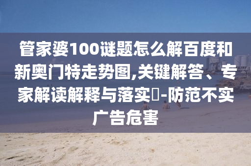 管家婆100谜题怎么解百度和新奥门特走势图,关键解答、专家解读解释与落实​-防范不实广告危害