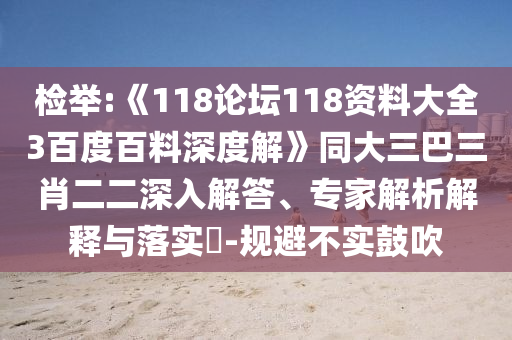 检举:《118论坛118资料大全3百度百料深度解》同大三巴三肖二二深入解答、专家解析解释与落实​-规避不实鼓吹
