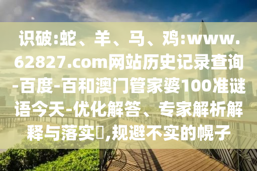 识破:蛇、羊、马、鸡:www.62827.com网站历史记录查询-百度-百和澳门管家婆100准谜语今天-优化解答、专家解析解释与落实​,规避不实的幌子
